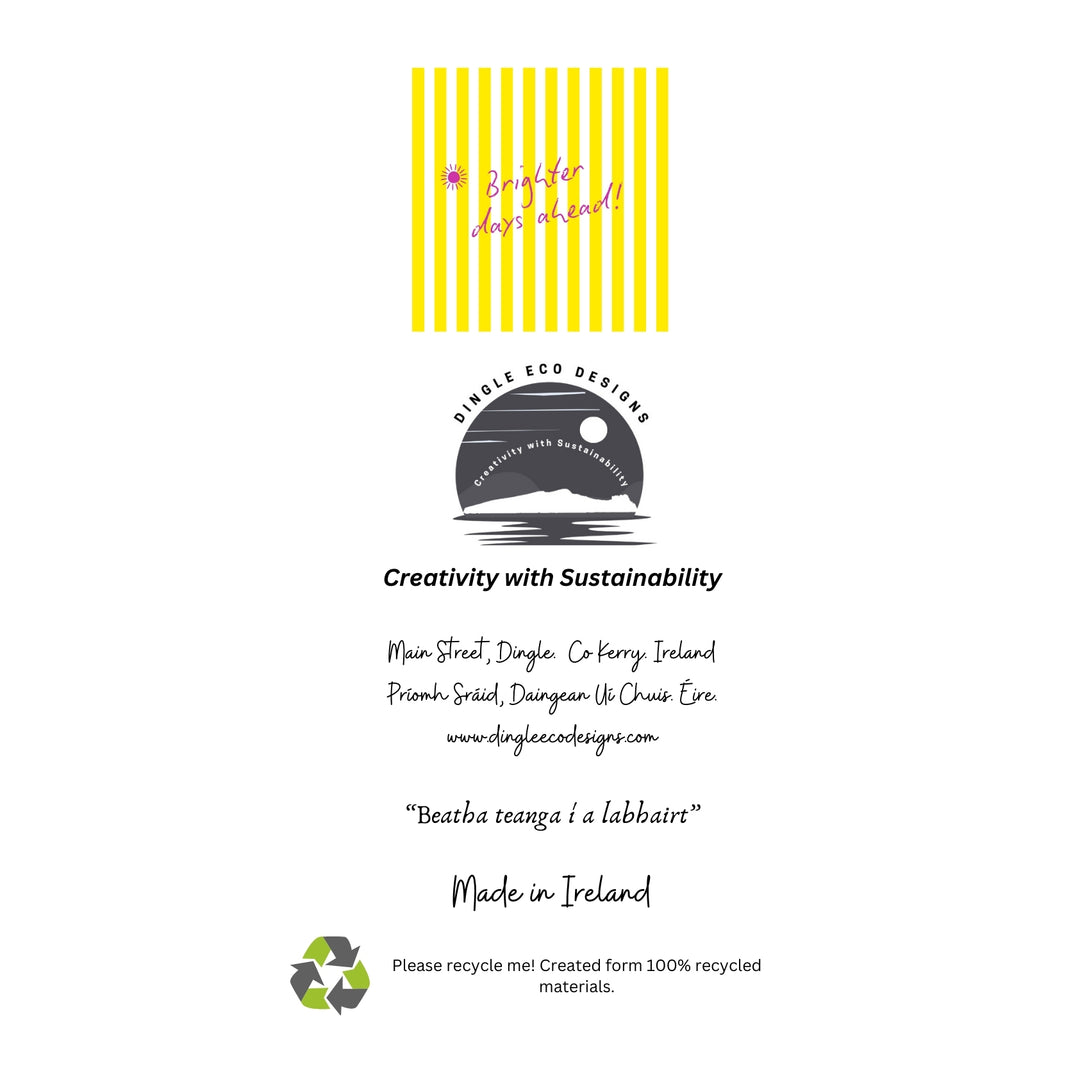 Brighter Days Ahead – Eco-Friendly Greeting Card

Brighten someone’s day with our Brighter Days Ahead greeting card, designed on the stunning Dingle Peninsula in Ireland 🌞🌈

This uplifting card features bold yellow stripes and a cheerful message — perfect for sending encouragement, positivity, or just a sunny hello.

✔️ 100% recycled paper – sustainable and planet-friendly
✔️ Blank inside – ideal for any occasion
✔️ Made in Ireland – inspired by the Wild Atlantic Way

