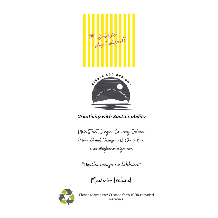 Brighter Days Ahead – Eco-Friendly Greeting Card

Brighten someone’s day with our Brighter Days Ahead greeting card, designed on the stunning Dingle Peninsula in Ireland 🌞🌈

This uplifting card features bold yellow stripes and a cheerful message — perfect for sending encouragement, positivity, or just a sunny hello.

✔️ 100% recycled paper – sustainable and planet-friendly
✔️ Blank inside – ideal for any occasion
✔️ Made in Ireland – inspired by the Wild Atlantic Way

